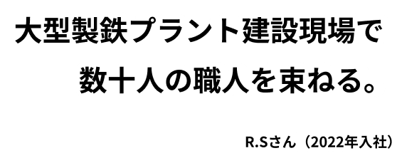 大型製鉄プラント建設現場で 数十人の職人を束ねる。R.Sさん（2022年入社）